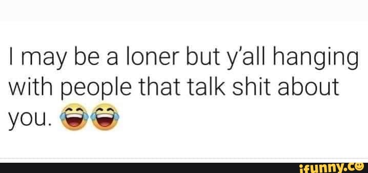 I may be a loner but y'all hanging with people that talk shit about you.