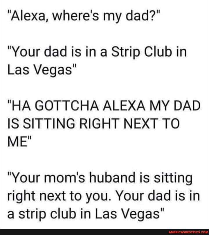 "Alexa, where's my dad?"
"Your dad is in a Strip Club in
Las Vegas"
"HA GOTTCHA ALEXA MY DAD IS SITTING RIGHT NEXT TO ME"
"Your mom's huband is sitting right next to you. Your dad is in a strip club in Las Vegas"