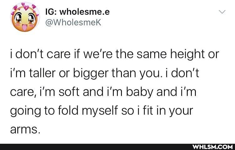 i don't care if we're the same height or i'm taller or bigger than you. i don't care, i'm soft and i'm baby and i'm going to fold myself so i fit in your arms.