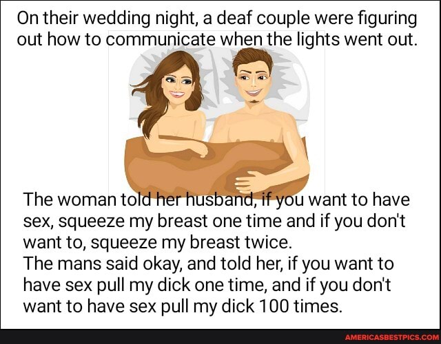 On their wedding night, a deaf couple were figuring out how to communicate when the lights went out.
The woman told E yOu want to have sex, squeeze my breast one time and if you don't want to, squeeze my breast twice.
The mans said okay, and told her, if you want to have sex pull my dick one time, and if you don't want to have sex pull my dick 100 times.