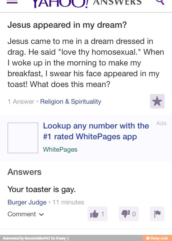 Jesus appeared in my dream?
Jesus came to me in a dream dressed in
drag. He said "love thy homosexual." When
I woke up in the morning to make my
breakfast, I swear his face appeared in my
toast! What does this mean?
Lookup any number with the
#1 rated WhitePages app
Answers
Your toaster is gay.