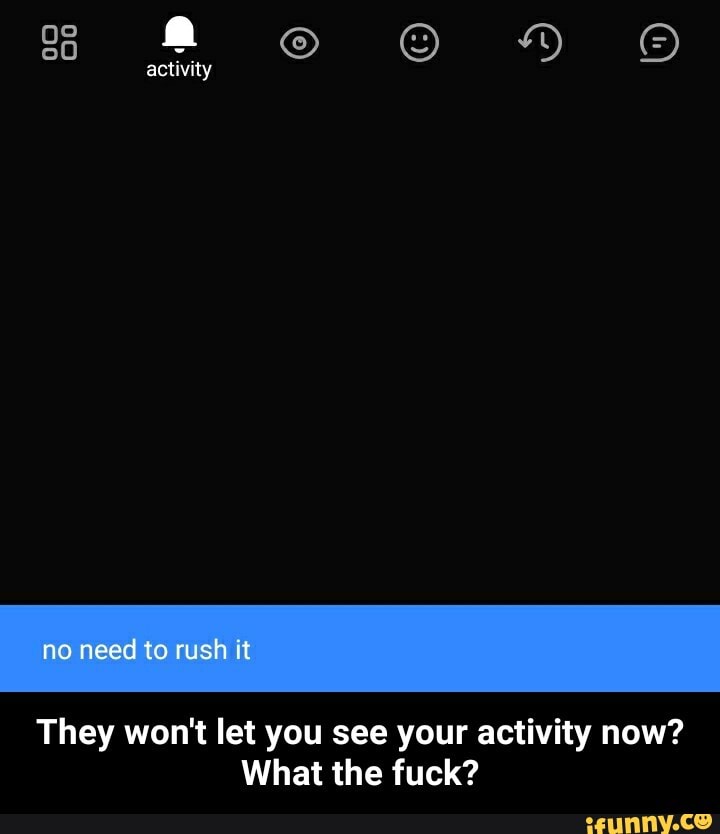 activity
no need to rush it
They won't let you see your activity now?
What the fuck? - They won't let you see your activity now? What the fuck?