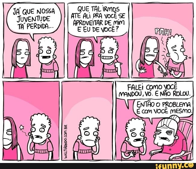 ado
QUE TAL IRMOS
I
I ATÉ ALI PRA vocÊ se
APROVEITAR DE Mim
E EU DE VOCÊ?
JA QUE NOSSA
JUVENTUDE
TA PERDIDA...
FALEI Como VOCÊ
MANDO, Vô. E NÃO ROLOU.
I
WiLLTIRANDO.COM.BR.