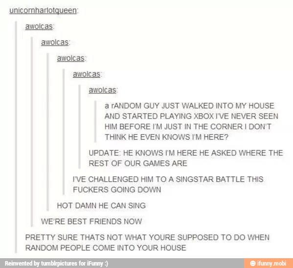 a fANDOM GUY JUST WALKED INTO MY HOUSE
AND STARTED PLAYING XBOX I'VE NEVER SEEN
HIM BEFORE I'M JUST IN THE CORNER I DON'T
THINK HE EVEN KNOWS I'M HERE?
UPDATE: HE KNOWS I'M HERE HE ASKED WHERE THE
REST OF OUR GAMES ARE
I'VE CHALLENGED HIM TO A SINGSTAR BATTLE THIS.
FUCKERS GOING DOWN
HOT DAMN HE CAN SING
WE'RE BEST FRIENDS NOW
PRETTY SURE THATS NOT WHAT YOURE SUPPOSED TO DO WHEN
RANDOM PEOPLE COME INTO YOUR HOUSE