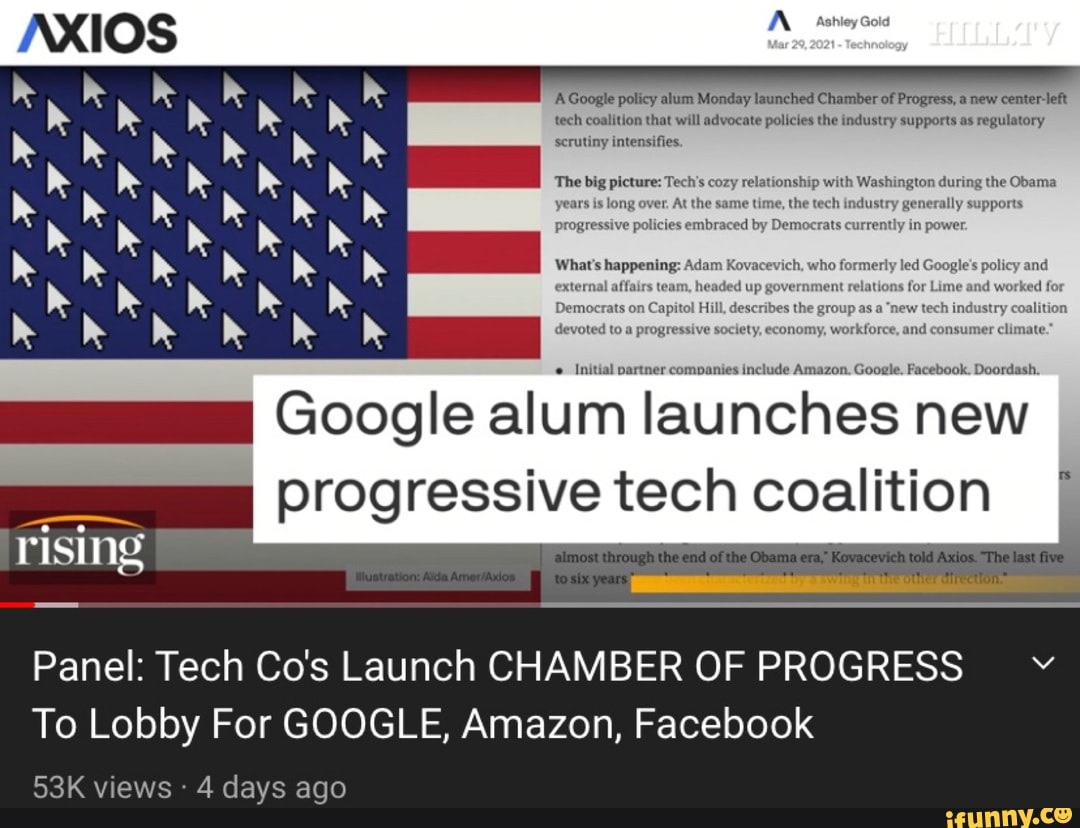 'AGoogle policy alum Monday launched Chamber of Progress, a new center-left tech coalition that will advocate policies the industry supports as regulatory scrutiny intensifies
The Wig fashington during the Obama
in
include Amazon. Gooele. Facebook. Doordash.
pr
Initial partne
Google alum launches new progressive tech coalition
Panel: Tech Co's Launch CHAMBER OF PROGRESS To Lobby For GOOGLE, Amazon, Facebook
rising
views 4 days ago