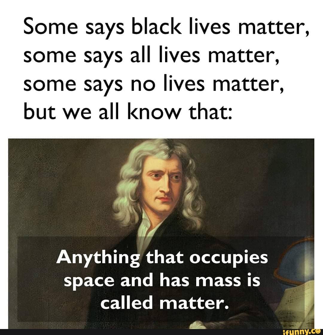 Some says black lives matter, some says all lives matter, some says no lives matter, but we all know that:
Anything that occupies space and has mass is called matter.