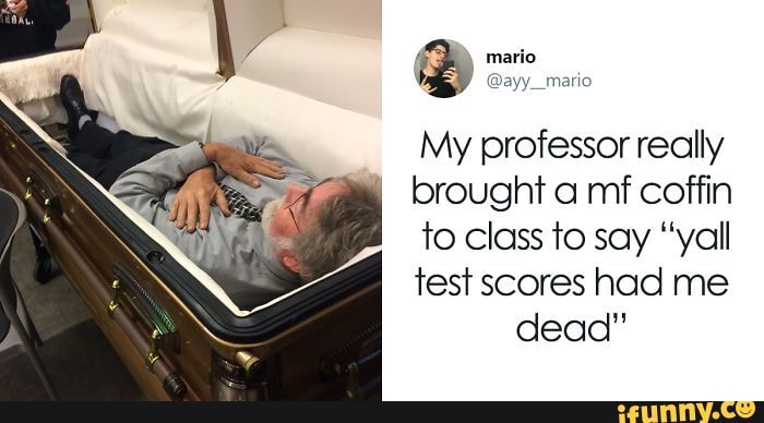 mario
My professor really brought a mf coffin to class to say "yall test scores had me dead"