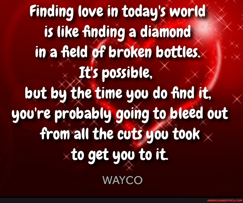 Finding love in today's world is like finding a diamond in a field of broken bottles...
It's possible,
but by the time you do find it, you're probably going to bleed out
from all the cuts you took .
to get you to it.
WAYCO
