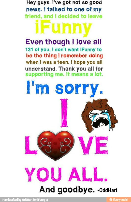 Hey guys. I've got not so good
news. I talked to one of my
Even though I love all
131 of you, I don't want iFunny to
be the thing I remember doing
when I was a teen. I hope you all
understand. Thank you all for
I'm sorry.
LOP
YOU ALL.
And goodbye. -oddart