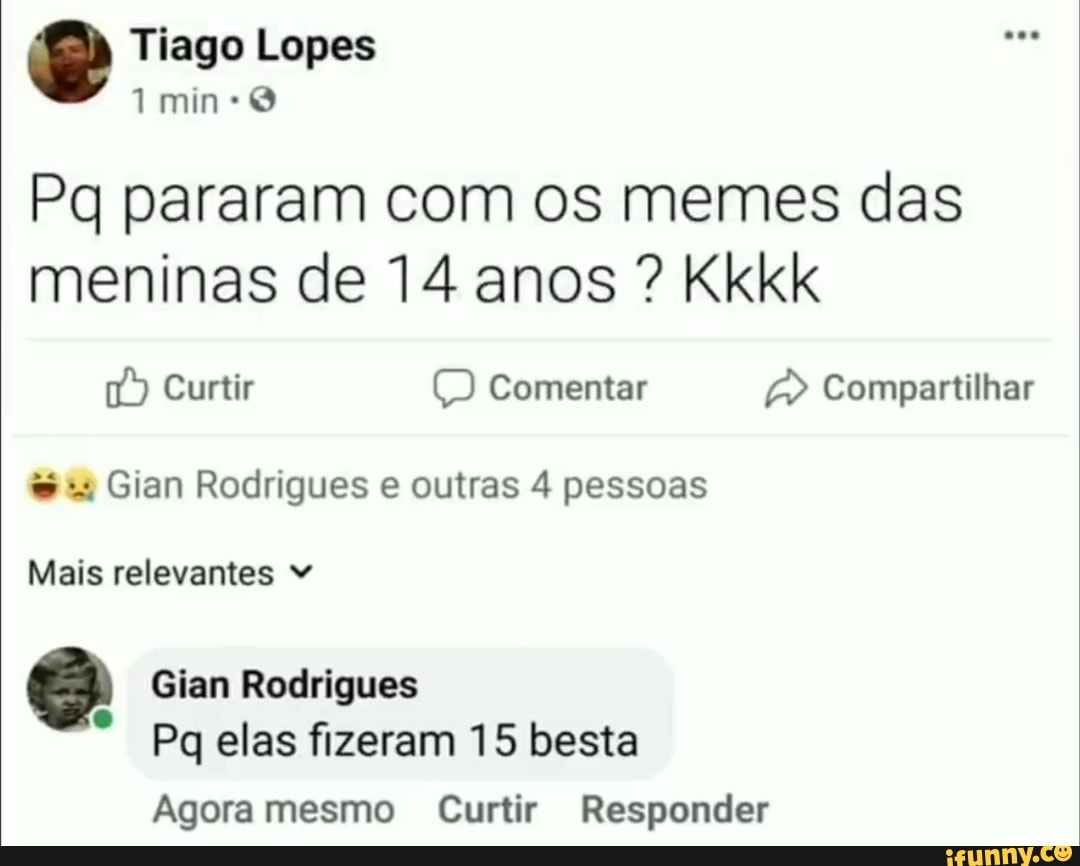 Pq pararam com os memes das
meninas de 14 anos Kkkk
Gian Rodrigues e outras 4 pessoas
Mais relevantes 3 Gian Rodrigues
e
Pq elas fizeram 15 besta
Agora mesmo Curtir Responder