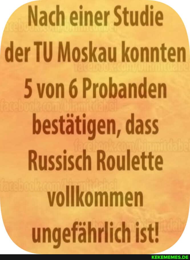 Nach einer Studie der TU Moskau konnten
5 von 6 Probanden bestätigen, dass
Russisch Roulette vollkommen ungefährlich ist!