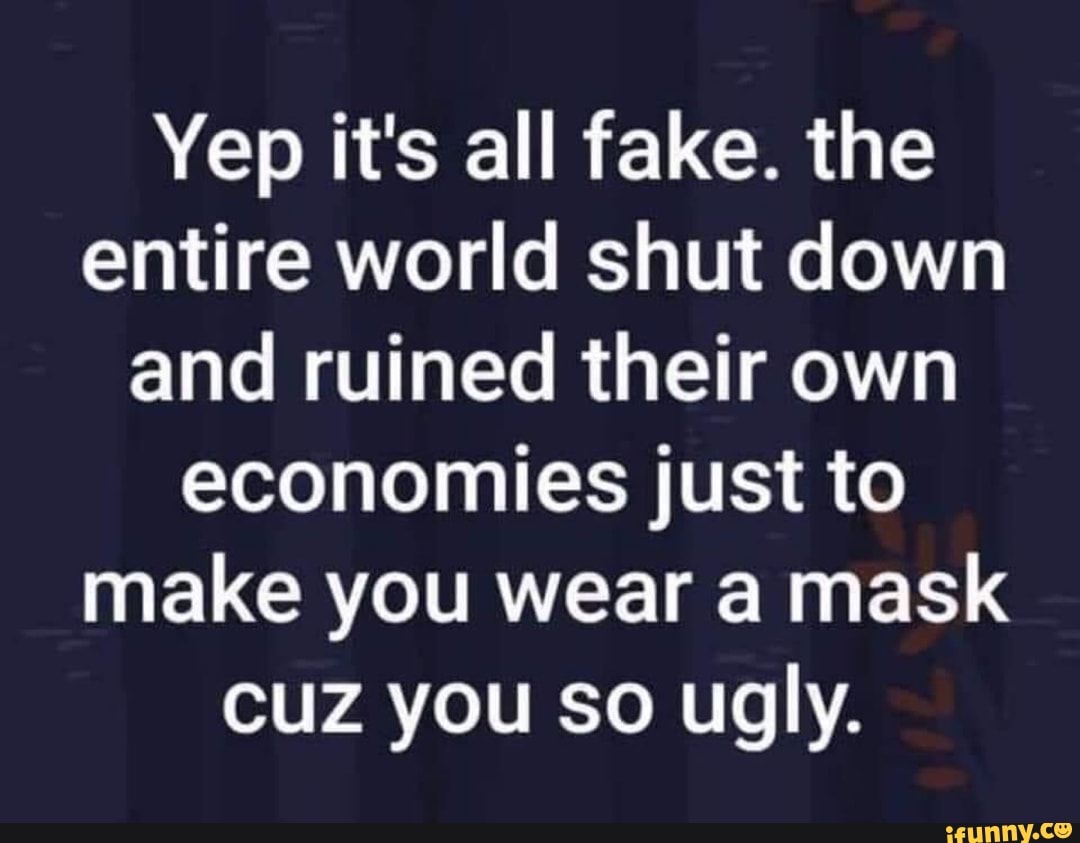 Yep it's all fake. the
entire world shut down
and ruined their own
economies just to
make you wear a mask
cuz you so ugly.