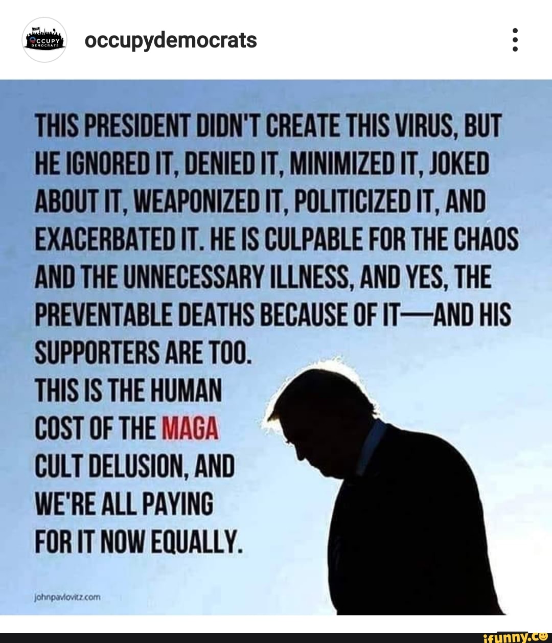 THIS PRESIDENT DIDN'T CREATE THIS VIRUS, BUT
HE IGNORED IT, DENIED IT, MINIMIZED IT, JOKED
ABOUT IT, WEAPONIZED IT, POLITICIZED IT, AND
EXACERBATED IT. HE IS CULPABLE FOR THE CHAOS
AND THE UNNECESSARY ILLNESS, AND YES, THE
PREVENTABLE DEATHS BECAUSE OF IT-AND HIS
SUPPORTERS ARE T00.
THIS IS THE HUMAN
COST OF THE MAGA
CULT DELUSION, AND
WE'RE ALL PAYING
FOR IT NOW EQUALLY.