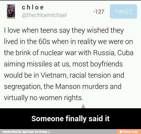 I love when teens say they wished they
lived in the 60s when in reality we were on
the brink of nuclear war with Russia, Cuba
aiming missiles at us, most boyfriends
would be in Vietnam, racial tension and
segregation, the Manson murders and
virtually no women rights.
Someone finally said it - Someone finally said it