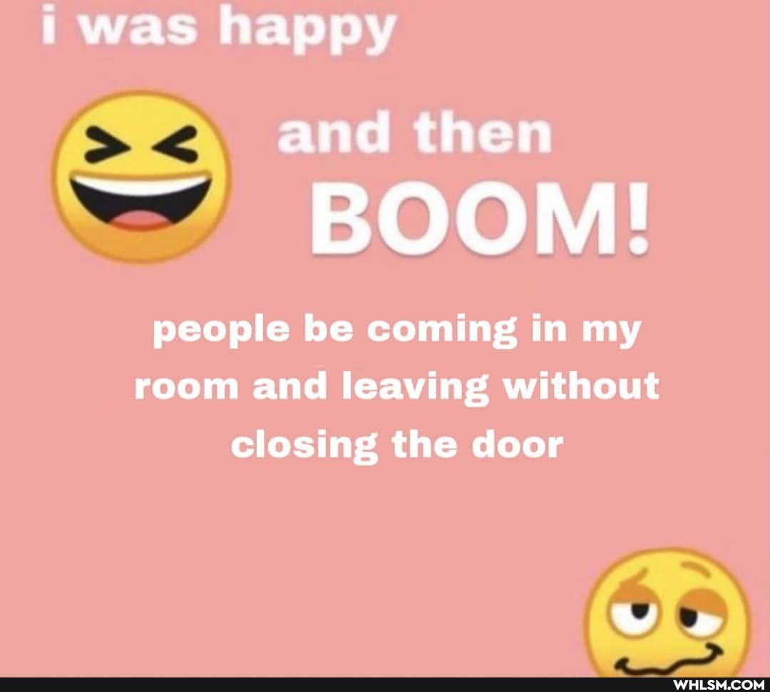 i was happy
and then
BOOM!
people be coming in my room and leaving without closing the door