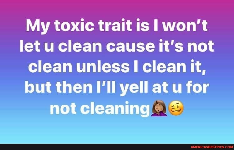 My toxic trait is won't let u clean cause it's not clean unless clean it, but I' at u for