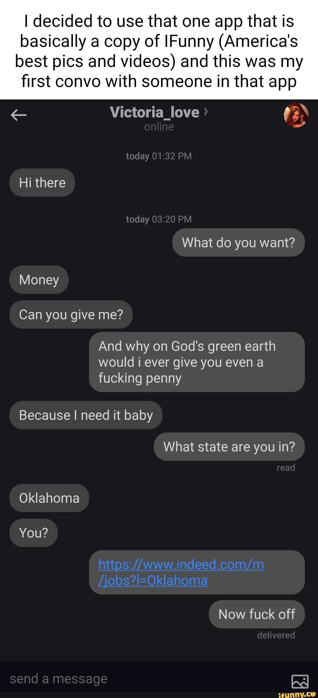 I decided to use that one app that is basically a copy of IFunny (America's best pics and videos) and this was my first convo with someone in that app
Victoria_love
online
today PM
Hi there today PM What do you want?
Money
Can you give me?
And why on God's green earth would i ever give you even a fucking penny
Because I need it baby
What state are you in?
read
Oklahoma
You?
Now fuck off
delivered
send a message