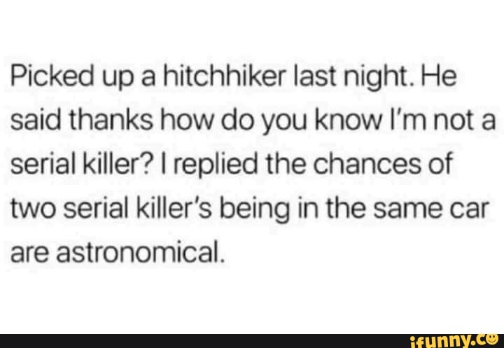 Picked up a hitchhiker last night. He
said thanks how do you know I'm not a
serial killer? I replied the chances of
two serial killer's being in the same car
are astronomical.