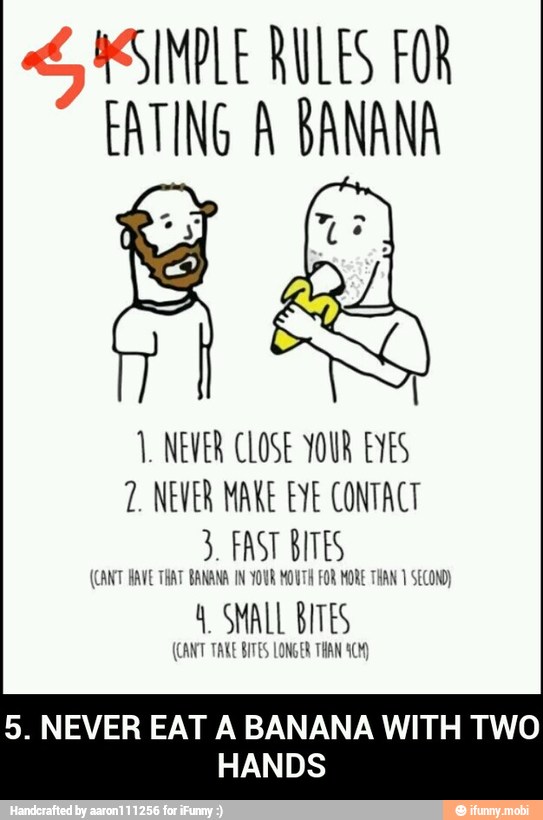EATING A BANANA
1. NEVER CLOSE YOUR EYES
7. NEVER MAKE EYE CONTACT
3. FAST BITES
(CANT HAVE THAT BANANA IN YOUR MOUTH FOR MORE THAN 1 SECOND)
4 SMALL BITES
(CANT TAKE BITES LONGER THAN ACM)
5. NEVER EAT A BANANA WITH TWO
NS - 5. NEVER EAT A BANANA WITH TWO HANDS