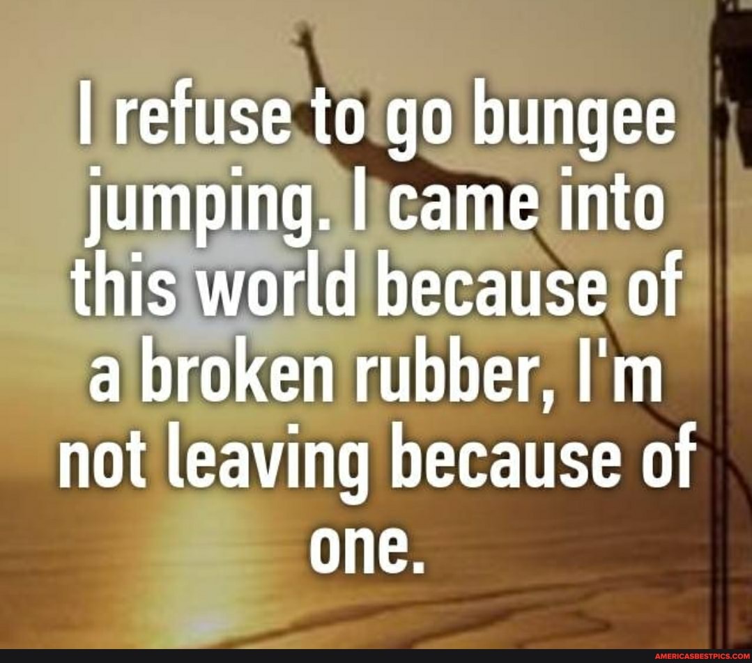 I refuse to go bungee
Jumping. I came into this world because of a broken rubber, I'm not leaving because of one.