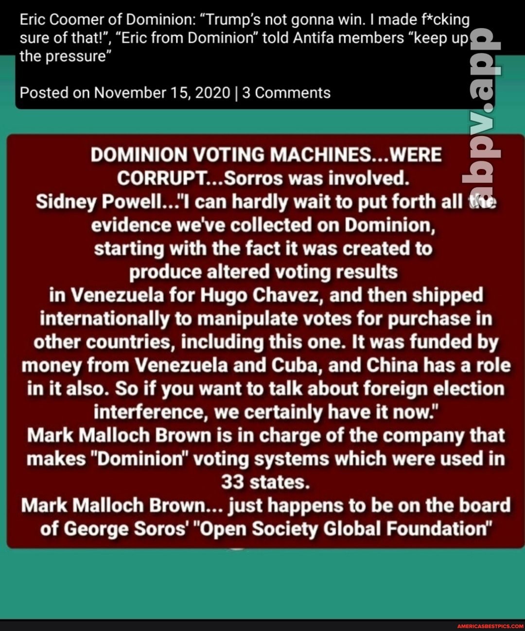 Eric Coomer of Dominion: "Trump's not gonna win. I made f*cking
sure of that!", "Eric from Dominion" told Antifa members "keep the pressure"
Posted on November 15, 2020 I 3 Comments
DOMINION VOTING MACHINES WERE CORRUPT Sorros was involved.
Sidney Powell can hardly wait to put forth all the evidence we've collected on Dominion, starting with the fact it was created to produce altered voting results in Venezuela for Hugo Chavez, and then shipped internationally to manipulate votes for purchase in other countries, including this one. It was funded by money from Venezuela and Cuba, and China has a role in it also. So if you want to talk about foreign election interference, we certainly have it now
Mark Malloch Brown is in charge of the company that makes "Dominion voting systems which were used in
33 states.
Mark Malloch Brown... just happens to be on the board
of George Sores "Open Society Global Foundation"
bpv.ap