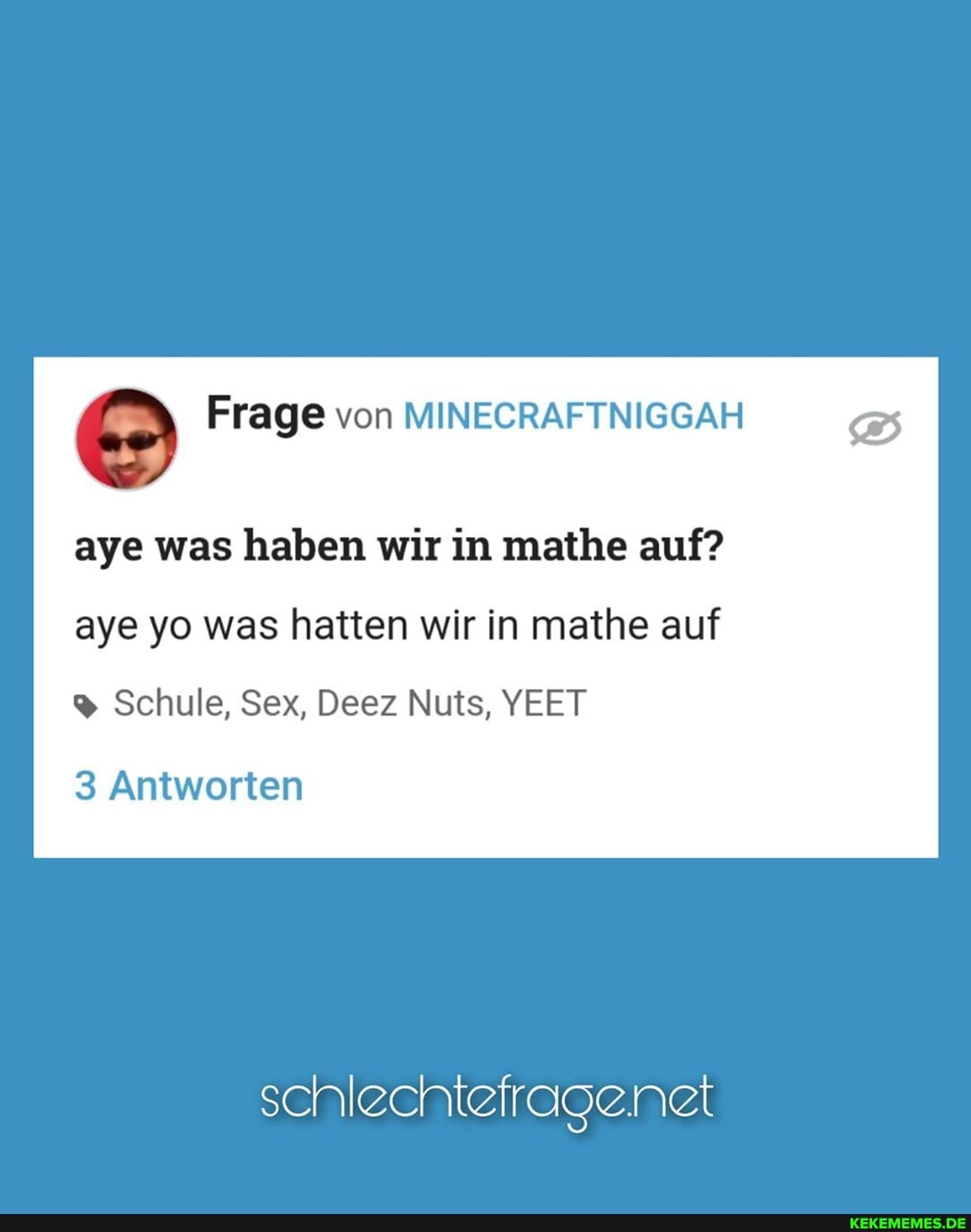 Frage von MINECRAFTNIGGAH
aye was haben wir in mathe auf? aye yo was hatten wir in mathe auf
Schule, Sex, Deez Nuts, YEET
3 Antworten
schlechtefragenelt
