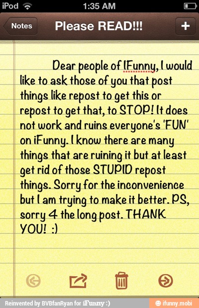 Dear people of (Funny, I would
like to ask those of yo post
things like repost to get this or
repost to get that, to STOP! lt does
not work and
ruins everyone's 'FUN'
on
iFunny. I know there are many
things that are ruining it but at least
get rid of those STUPID repost
things. Sorry for the inconvenience
but Lam trying to make it better. PS,
sorry 4 the long post. THANK
