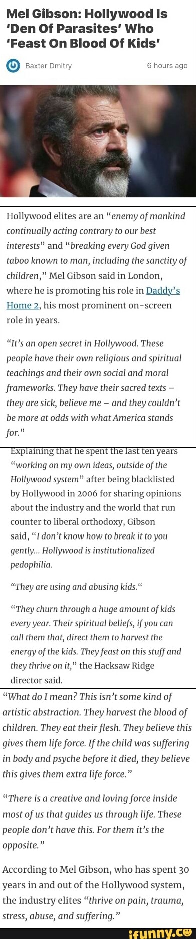 Mel Gibson: Hollywood ls 'Den Of Parasites' Who 'Feast 0n Blood Of Kids' Hollywood elites are an “enemy of mankind continually acting Contrary to our bes! Interests” and “breaking every God given taboo known ro man, including the sanctity of mumu," Mel Gibson said in Lundun, where he is promoting his role in Daddy; Home 2, his most prominent on-scrcen role in years. “It’s an open gene: in Hollywood. These people have their own religmus and spir[rual reaching: and their own Social and moral frameworks. They have their sacred texts ,