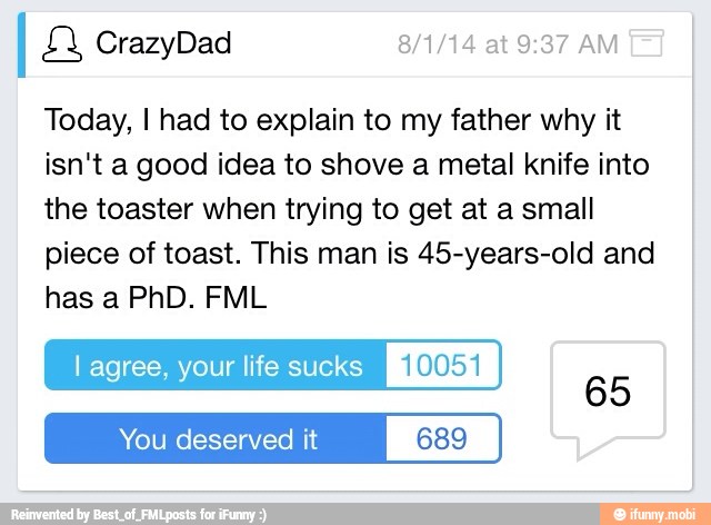 Today, I had to explain to my father why it
isn't a good idea to shove a metal knife into
the toaster when trying to get at a small
piece of toast. This man is 45-years-old and
has a PhD. FML
lagree, your life sucks Ple