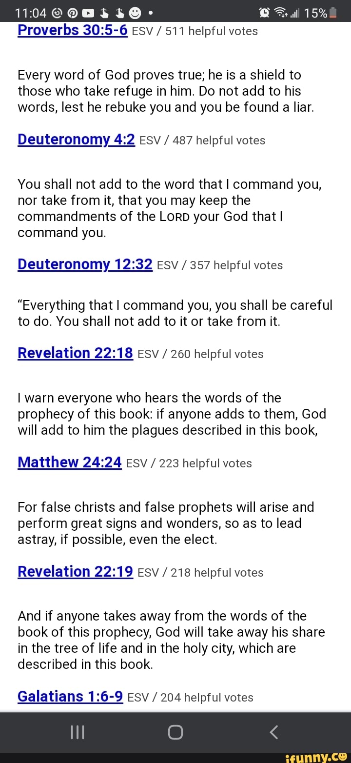 1104 Ob
Proverbs ESV / 511 helpful votes
Full 15%
Every word of God proves true; he is a shield to those who take refuge in him. Do not add to his words, lest he rebuke you and you be found a liar.
Deuteronomy Esv / 487 helpful votes
You shall not add to the word that I command you, nor take from it, that you may keep the commandments of the LorD your God that I command you.
Deuteronomy Esv / 357 helpful votes
"Everything that I command you, you shall be careful to do. You shall not add to it or take from it.
Revelation Esv / 260 helpful votes
I warn everyone who hears the words of the prophecy of this book: if anyone adds to them, God will add to him the plagues described in this book,
Matthew Esv / 223 helpful votes
For false christs and false prophets will arise and perform great signs and wonders, so as to lead astray, if possible, even the elect.
Revelation Esv / 218 helpful votes
And if anyone takes away from the words of the book of this prophecy, God will take away his share in the tree of life and in the holy city, which are described in this book.
Galatians Esv / 204 helpful votes