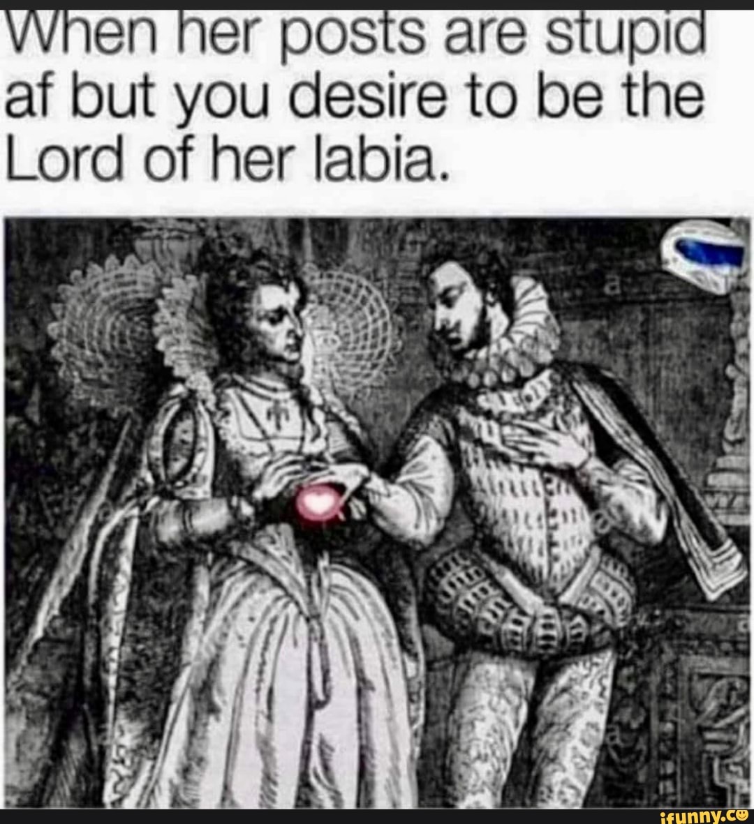 vVhen her posts are stupid
af but you desire to be the
Lord of her labia.