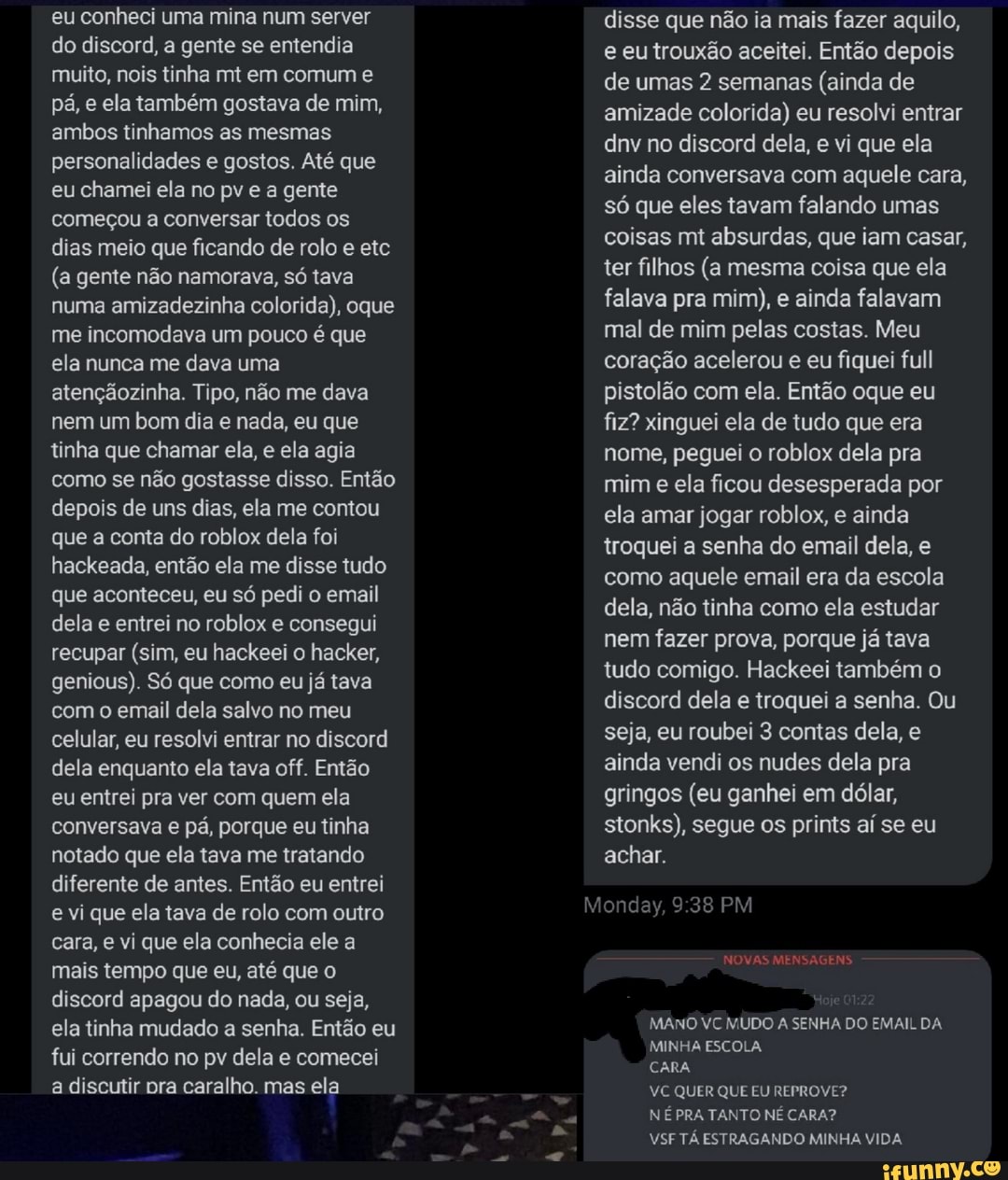 eu conheci uma mina num server do discord, a gente se entendia muito, nois tinha mt em comum e pá, e ela também gostava de mim, ambos tinhamos as mesmas personalidades e gostos. Até que eu chamei ela no pv e a gente começou a conversar todos os dias meio que ficando de rolo e etc
(a gente não namorava, só tava numa amizadezinha colorida), oque me incomodava um pouco é que ela nunca me dava uma atençãozinha. Tipo, não me dava nem um bom dia e nada, eu que tinha que chamar ela, e ela agia como se não gostasse disso. Então depois de uns dias, ela me contou que a conta do roblox dela foi hackeada, então ela me disse tudo que aconteceu, eu só pedi o email dela e entrei no roblox e consegui recupar (sim, eu hackeei o hacker, genious). Só que como eu já tava com o email dela salvo no meu celular, eu resolvi entrar no discord dela enquanto ela tava off. Então eu entrei pra ver com quem ela conversava e pá, porque eu tinha notado que ela tava me tratando diferente de antes. Então eu entrei e vi que ela tava de rolo com outro cara, e vi que ela conhecia ele a mais tempo que eu, até que o discord apagou do nada, ou seja, ela tinha mudado a senha. Então eu fui correndo no pv dela e comecei a discutir pra caralho. mas ela
disse que não ia mais fazer aquilo, e eu trouxão aceitei. Então depois de umas 2 semanas (ainda de amizade colorida) eu resolvi entrar dnv no discord dela, e vi que ela ainda conversava com aquele cara, só que eles tavam falando umas coisas mt absurdas, que iam casar, ter filhos (a mesma coisa que ela falava pra mim), e ainda falavam mal de mim pelas costas. Meu coração acelerou e eu fiquei full pistolão com ela. Então oque eu fiz? xinguei ela de tudo que era nome, peguei o roblox dela pra mim e ela ficou desesperada por ela amar jogar roblox, e ainda troquei a senha do email dela, e como aquele email era da escola dela, não tinha como ela estudar nem fazer prova, porque já tava tudo comigo. Hackeei também o discord dela e troquei a senha. Ou seja, eu roubei 3 contas dela, e ainda vendi os nudes dela pra gringos (eu ganhei em dólar, stonks), segue os prints aí se eu achar.
PM
NOVAS MENSAGENS.
MANO VC MUDO A SENHA DO EMAIL DA MINHA ESCOLA
CARA
VC QUER QUE EU REPROVE?
NÉ PRA TANTO NÉ CARA?
VSF TÁ ESTRAGANDO MINHA VIDA