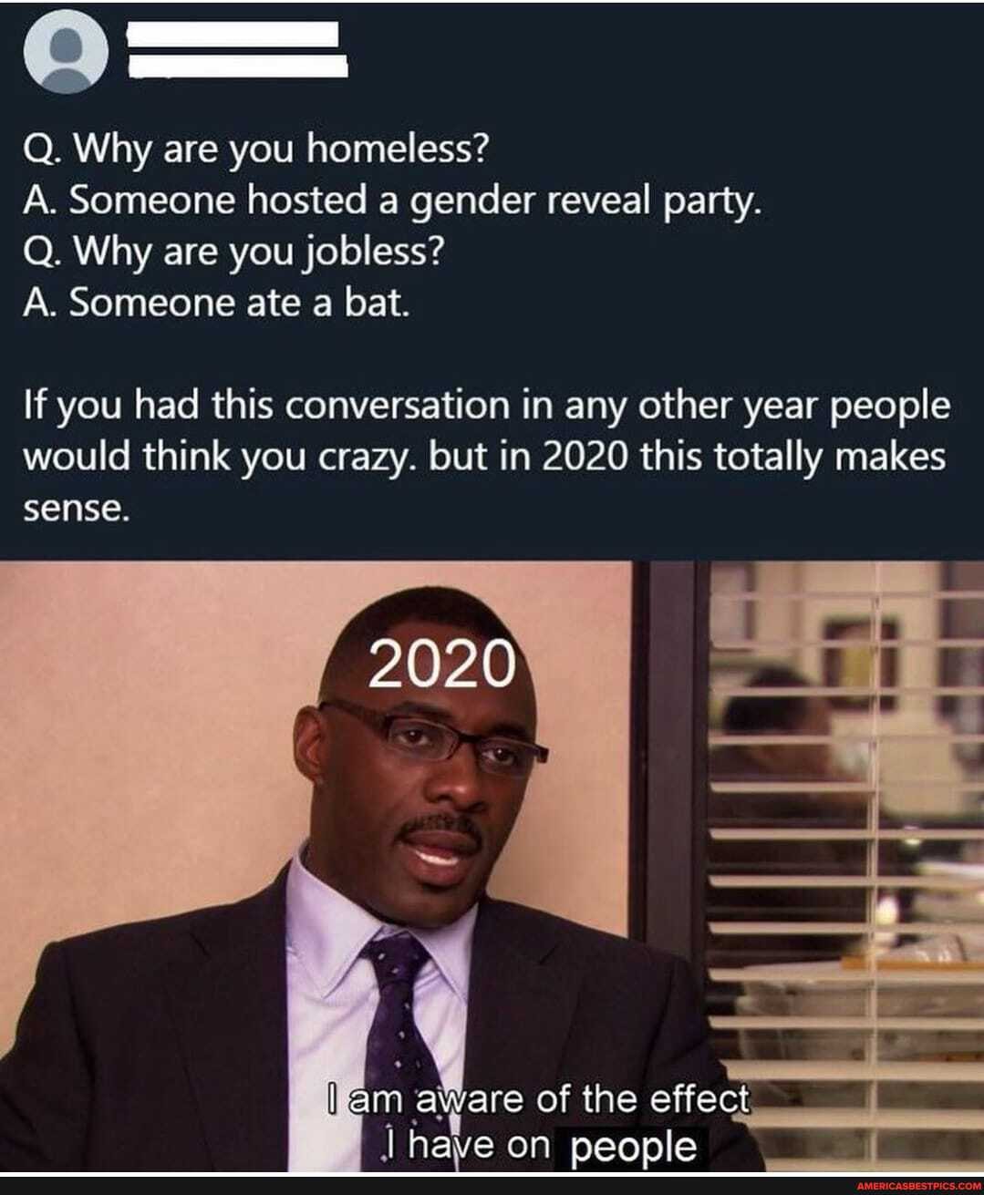 Q. Why are you homeless?
A. Someone hosted a gender reveal party.
Q. Why are you jobless?
A. Someone ate a bat.
If you had this conversation in any other year people would think you crazy. but in 2020 this totally makes
2020
sense.
am aware of the effect
I have on neonle