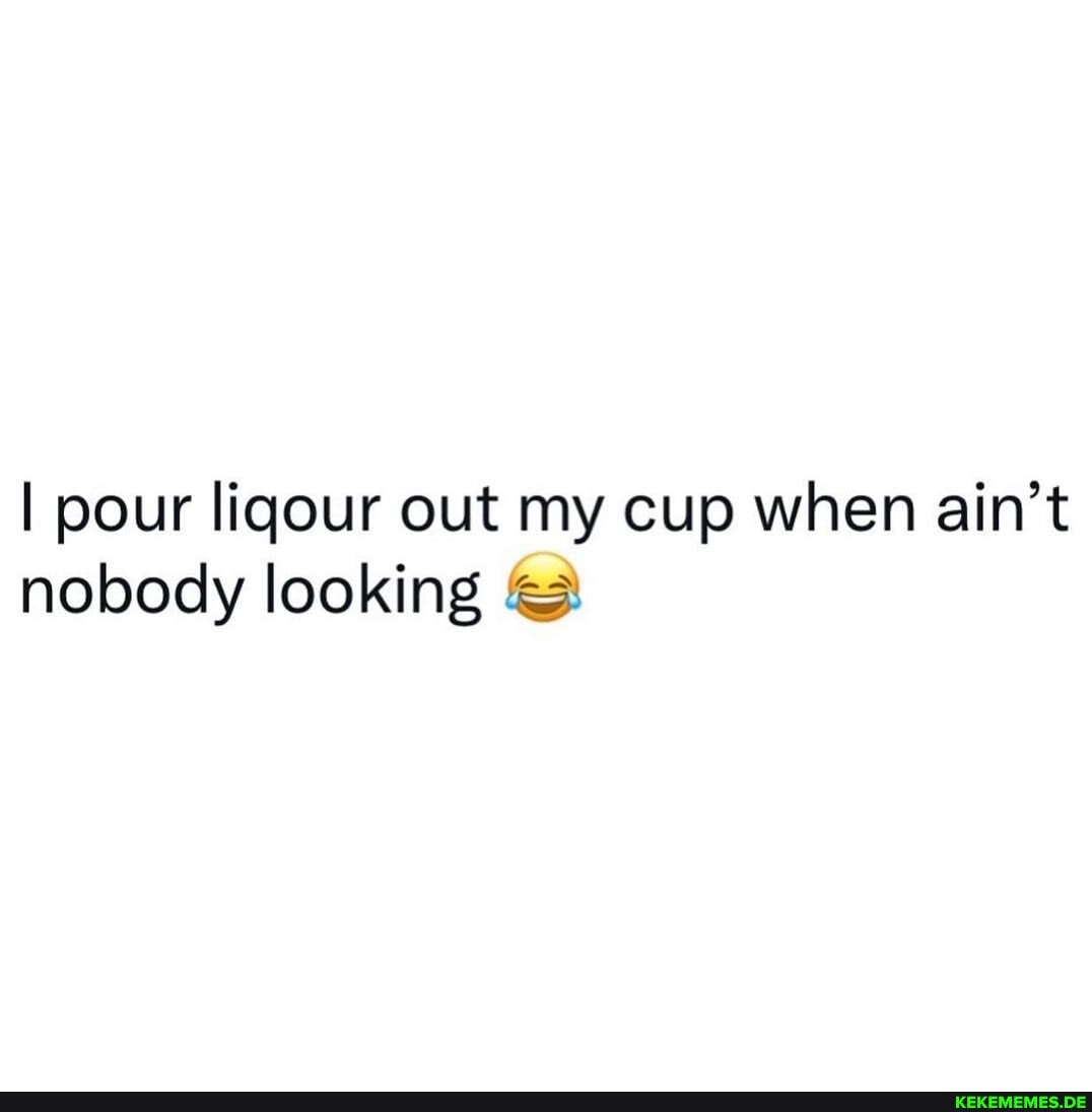 I pour liqour out my cup when ain't nobody looking