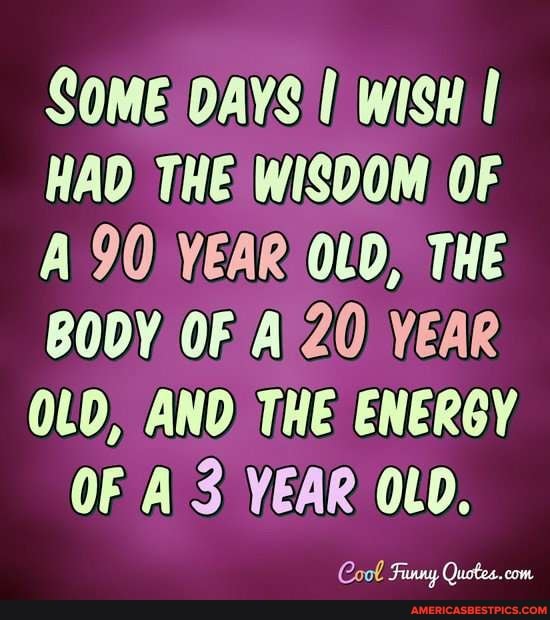 SOME DAYS Wish
HAD THE WISOOM OF A 90) YEAR OLD, THE BODY OF Al 20) YEAR AND THE ENERGY
OF A 3 YEAR OLD.