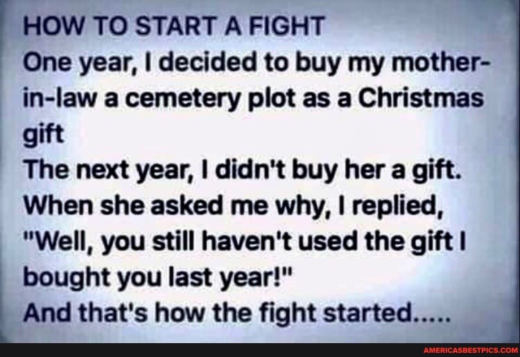 HOW TO START A FIGHT One year, I decided to buy my mother- in-law a cemetery plot as a Christmas gift
The next year, I didn't buy her a gift.
When she asked me why, I replied,
"Well, you still haven't used the gift bought you last year!"
And that's how the fight started.....