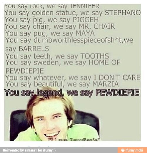 You say) rock; we-say JENNIFER
You say golden statue, we say STEPHANO
You say pig, we say PIGGEH
You say chair, we say MR. CHAIR
You say pug, we say MAYA
You say dumbworthlesspieceofsh*t, we
say BARRELS
You say teeth, we say TOOTHS
You say sweden, we Say HOME OF
PEWDIEPIE
You say whatever, we say I DON'T CARE
You say beautiful, we say MARZIA