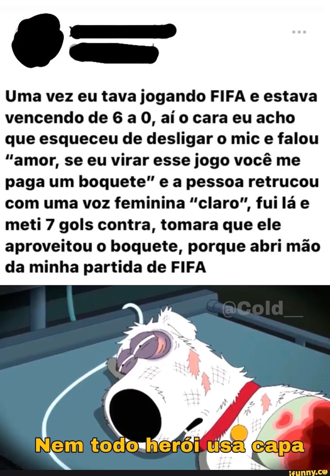 Uma vez eu tava jogando FIFA e estava vencendo de 6 a 0, aí o cara eu acho que esqueceu de desligar o mic e falou
"amor, se eu virar esse jogo você me paga um boquete" e a pessoa retrucou com uma voz feminina "claro", fui lá e meti 7 gols contra, tomara que ele aproveitou o boquete, porque abri mão da minha partida de FIFA
Nem todorherói usa