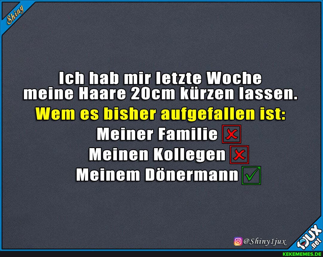 Ich hab mir letzte Woche meine Haare 20cm kürzen lassen.
Wem es bisher aufgefallen ist:
Meiner Familie
Meinen Kollegen
Meinem Dönermann