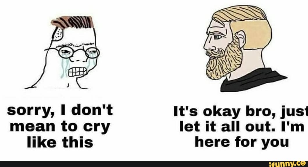 sorry, I don't It's okay bro, just mean to cry let it all out. I'm like this here for you