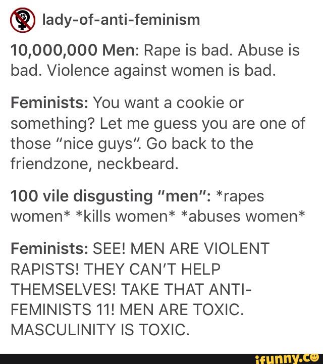© lady-of-anti-feminism
10,000,000 Men: Rape is bad. Abuse is
bad. Violence against women is bad.
Feminists: You want a cookie or
something? Let me guess you are one of
those "nice guys". Go back to the
friendzone, neckbeard.
100 vile disgusting "men": *rapes
women* *kills women* *abuses women*
Feminists: SEE! MEN ARE VIOLENT
RAPISTS! THEY CAN'T HELP
THEMSELVES! TAKE THAT ANTI-
FEMINISTS 11! MEN ARE TOXIC.
MASCULINITY IS TOXIC.