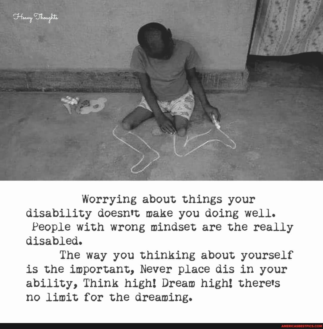 Worrying about things your disability doesn't make you doing well.
People with wrong mindset are the really disabled.
The way you thinking about yourself is the important, Never place dis in your ability, Think high! Dream high! therets no limit for the dreaming.