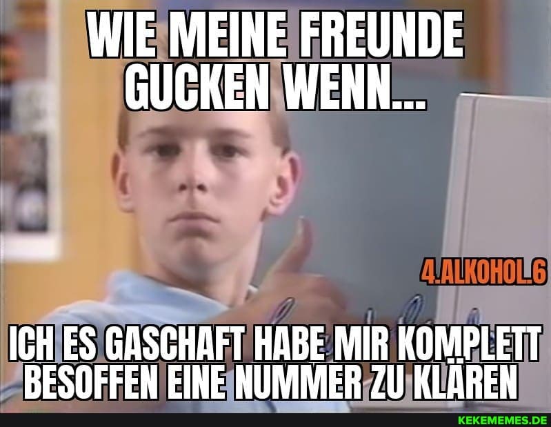 WIE MEINE FREUNDE GUCKEN WENN...
ICH ES GASCHAFT HABE MIR KOMPLETT BESOFFEN EINE NUMMER ZU) KLAREN