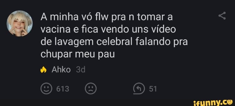 A minha vó flw pra n tomar a vacina e fica vendo uns vídeo de lavagem celebral falando pra chupar meu pau
Ahko
613
OE