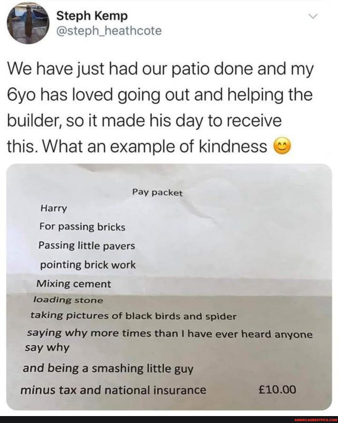 We have just had our patio done and my
has loved going out and helping the
builder, so it made his day to receive
this. What an example of kindness
Pay packet
Harry
For passing bricks
Passing little pavers pointing brick work
Mixing cement