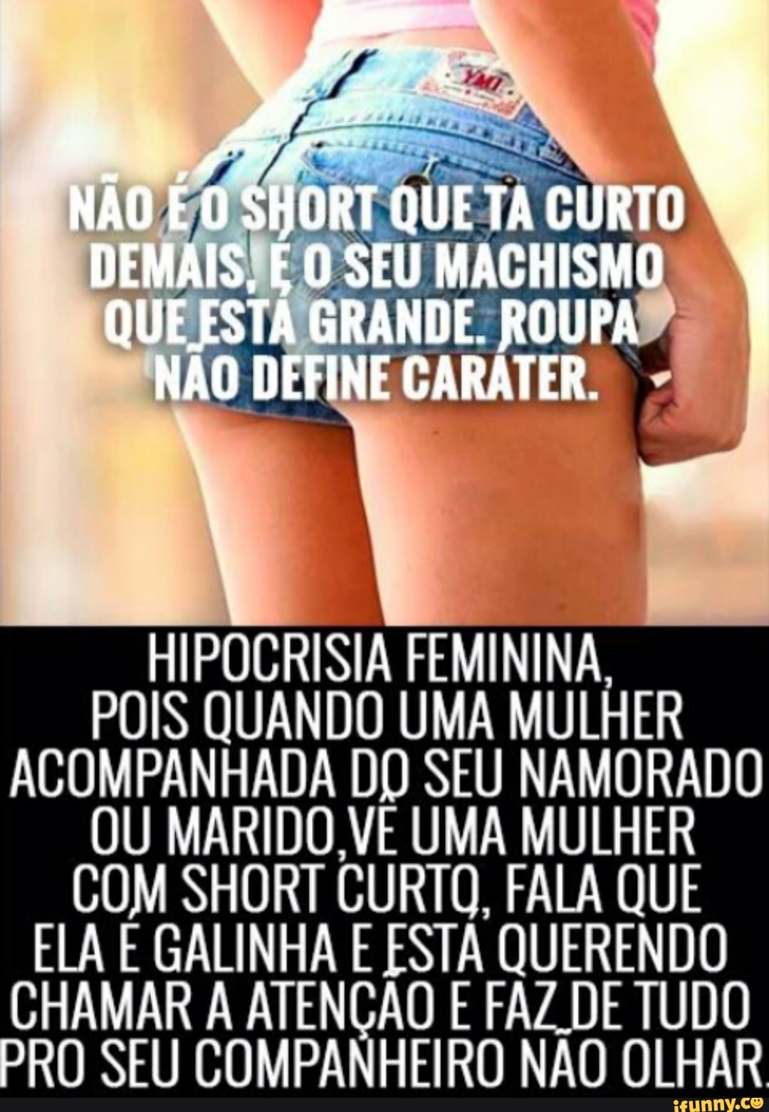 HIPOCRISIA FEMININA,
POIS QUANDO UMA MULHER
ACOMPANHADA DO SEU NAMORADO
OU MARIDO VE UMA M ULHER
COM SHORT CURTO, FALA QUE
ELA E GALINHA E ESTA QUERENDO
CHAMAR À Aa E FAZ DE TUDO
PRO SEU COMPANHEIRO NÃO OLHAR