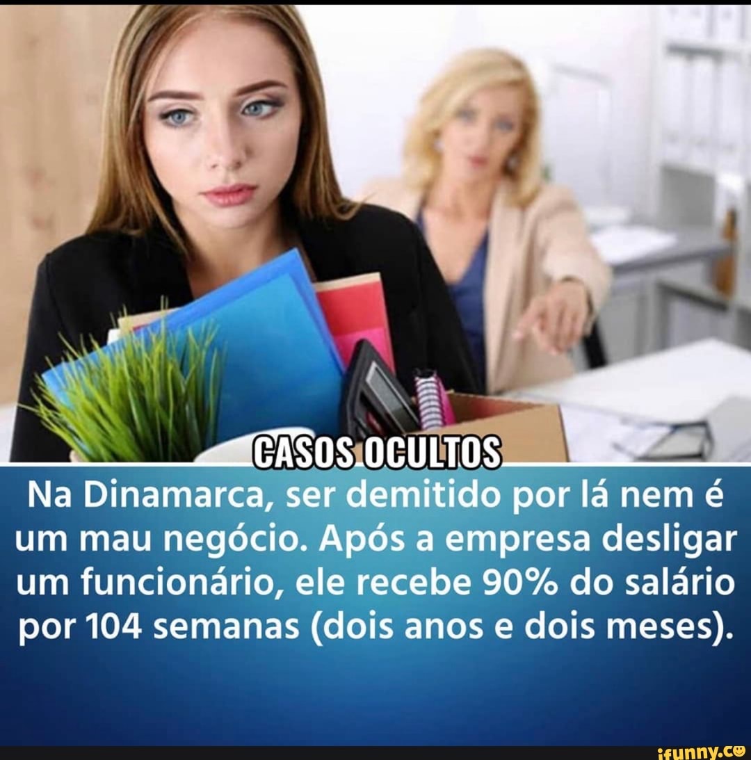 CASOS.OCULTOS
Na Dinamarca, ser demitido por lá nem é um mau negócio. Após a empresa desligar um funcionário, ele recebe 90% do salário por 104 semanas (dois anos e dois meses).