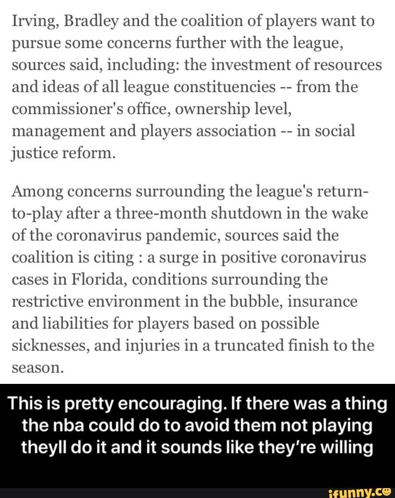 Irving, Bradley and
the coalition of players want to
pursue some concerns
further with the league,
sources
said, including: the investment of resources
and
ideas of
all league constituencies
from the
commissioner's office, ownership level,
management and players association in social
justice reform.
Among concerns
surrounding the league's return-
to-play after a
three-month shutdown in the wake
of the coronavirus pandemic, sources
said the
coalition is citing a surge in positive coronavirus
cases
in Florida, conditions surrounding the
restrictive environment in the bubble, insurance
and
liabilities for players based on
possible
sicknesses, and injuries in a truncated finish to the
season.
This is pretty encouraging. If there was a thing
the nba could do to avoid them not playing
theyll do it and it sounds like they're willing - This is pretty encouraging. If there was a thing the nba could do to avoid them not playing theyll do it and it sounds like they’re willing