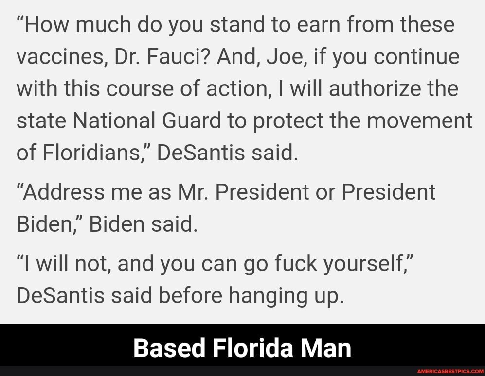 "How much do you stand to earn from these vaccines, Dr. Fauci? And, Joe, if you continue with this course of action, I will authorize the state National Guard to protect the movement of Floridians," DeSantis said.
"Address me as Mr. President or President
Biden," Biden said.
"I will not, and you can go fuck yourself,"
DeSantis said before hanging up.
Based Florida Man