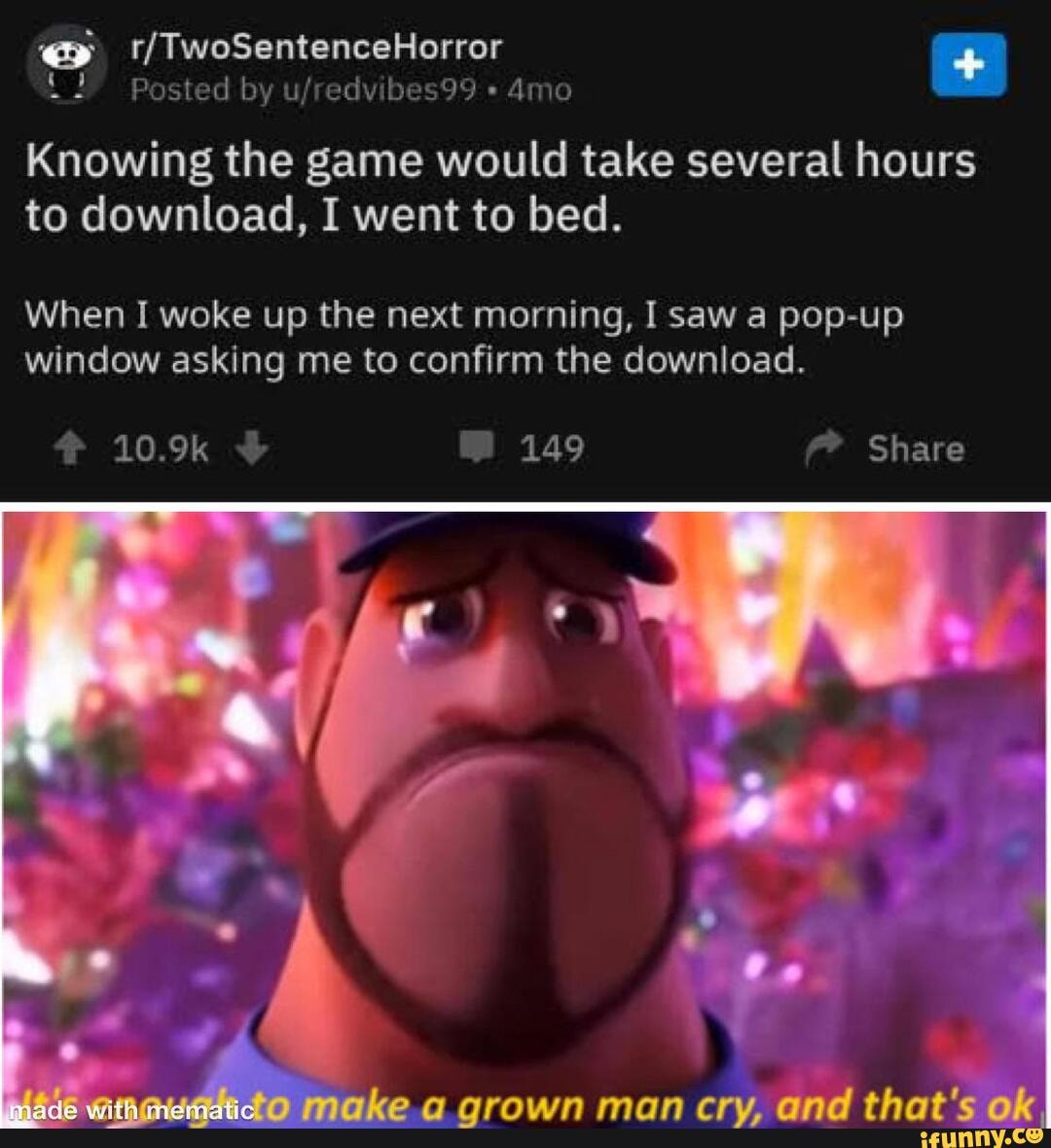 ats
{ Basied by ufredviles99
Knowing the game would take several hours to download, I went to bed.
When I woke up the next morning, I saw a pop-up window asking me to confirm the download.
149
Share
jake grown man cry, end that's ox